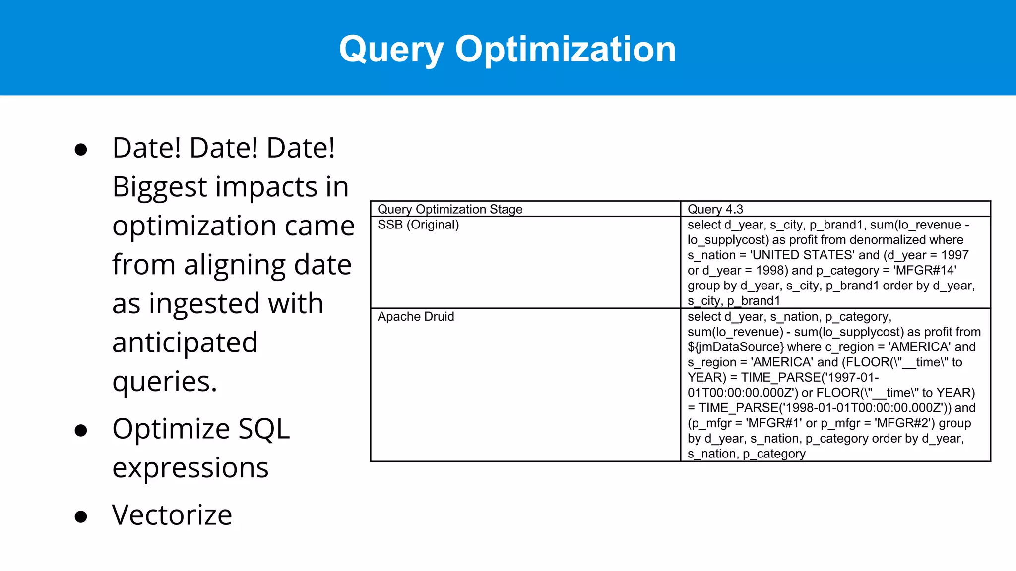 Query Optimization
● Date! Date! Date!
Biggest impacts in
optimization came
from aligning date
as ingested with
anticipated
queries.
● Optimize SQL
expressions
● Vectorize
Query Optimization Stage Query 4.3
SSB (Original) select d_year, s_city, p_brand1, sum(lo_revenue -
lo_supplycost) as profit from denormalized where
s_nation = 'UNITED STATES' and (d_year = 1997
or d_year = 1998) and p_category = 'MFGR#14'
group by d_year, s_city, p_brand1 order by d_year,
s_city, p_brand1
Apache Druid select d_year, s_nation, p_category,
sum(lo_revenue) - sum(lo_supplycost) as profit from
${jmDataSource} where c_region = 'AMERICA' and
s_region = 'AMERICA' and (FLOOR("__time" to
YEAR) = TIME_PARSE('1997-01-
01T00:00:00.000Z') or FLOOR("__time" to YEAR)
= TIME_PARSE('1998-01-01T00:00:00.000Z')) and
(p_mfgr = 'MFGR#1' or p_mfgr = 'MFGR#2') group
by d_year, s_nation, p_category order by d_year,
s_nation, p_category
 