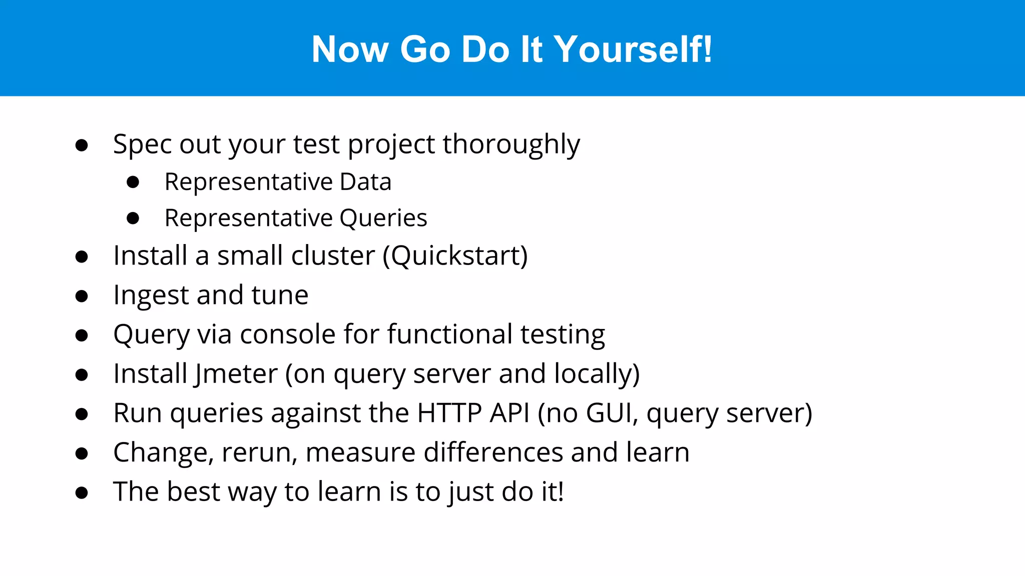 Now Go Do It Yourself!
● Spec out your test project thoroughly
● Representative Data
● Representative Queries
● Install a small cluster (Quickstart)
● Ingest and tune
● Query via console for functional testing
● Install Jmeter (on query server and locally)
● Run queries against the HTTP API (no GUI, query server)
● Change, rerun, measure differences and learn
● The best way to learn is to just do it!
 