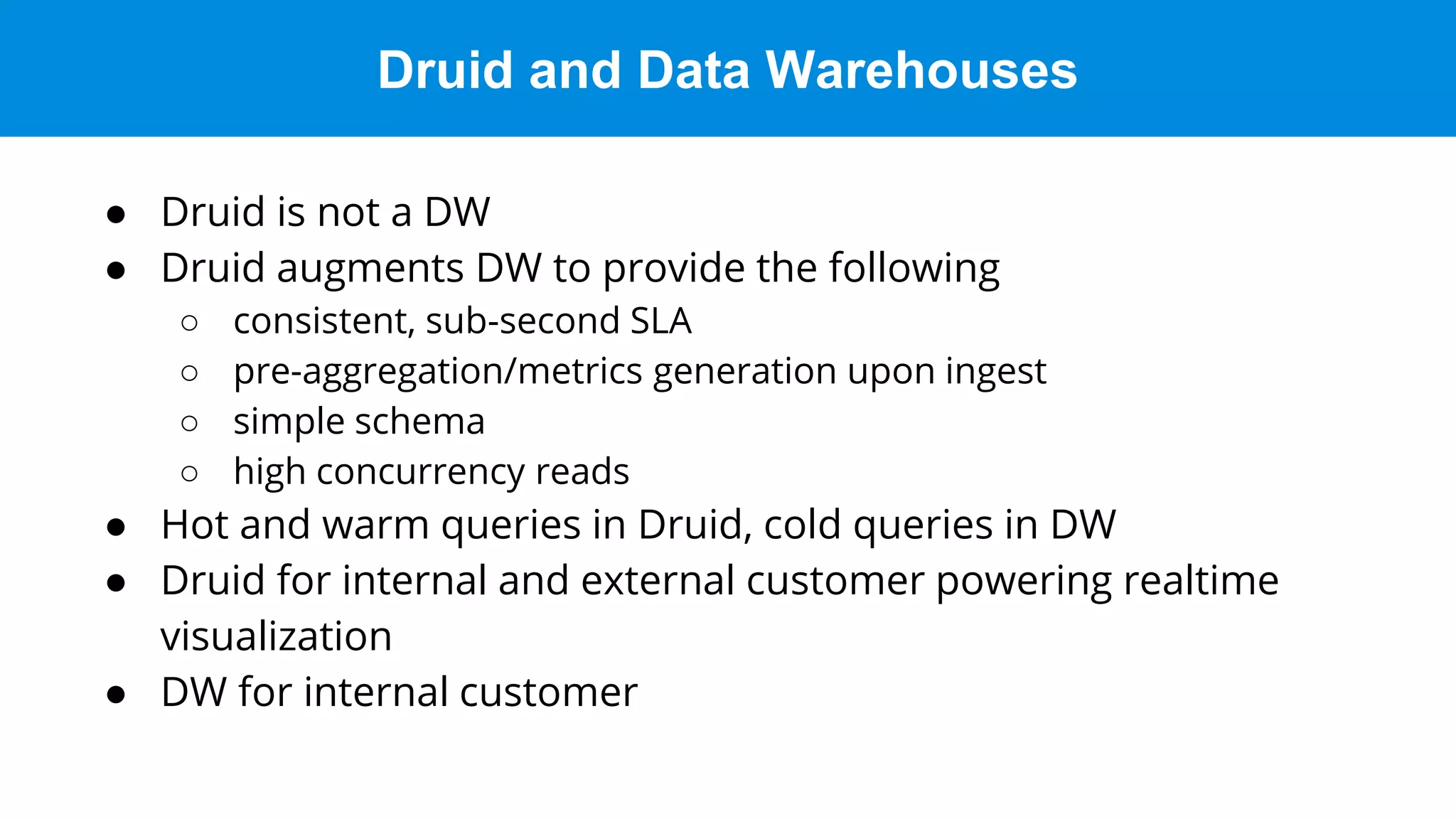 Druid and Data Warehouses
● Druid is not a DW
● Druid augments DW to provide the following
○ consistent, sub-second SLA
○ pre-aggregation/metrics generation upon ingest
○ simple schema
○ high concurrency reads
● Hot and warm queries in Druid, cold queries in DW
● Druid for internal and external customer powering realtime
visualization
● DW for internal customer
 