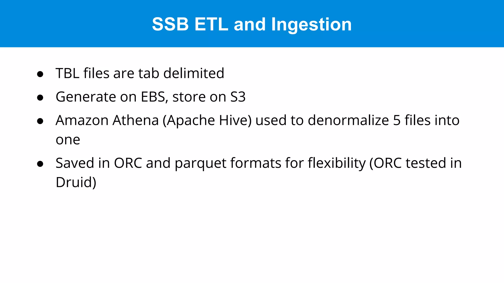 SSB ETL and Ingestion
● TBL files are tab delimited
● Generate on EBS, store on S3
● Amazon Athena (Apache Hive) used to denormalize 5 files into
one
● Saved in ORC and parquet formats for flexibility (ORC tested in
Druid)
 