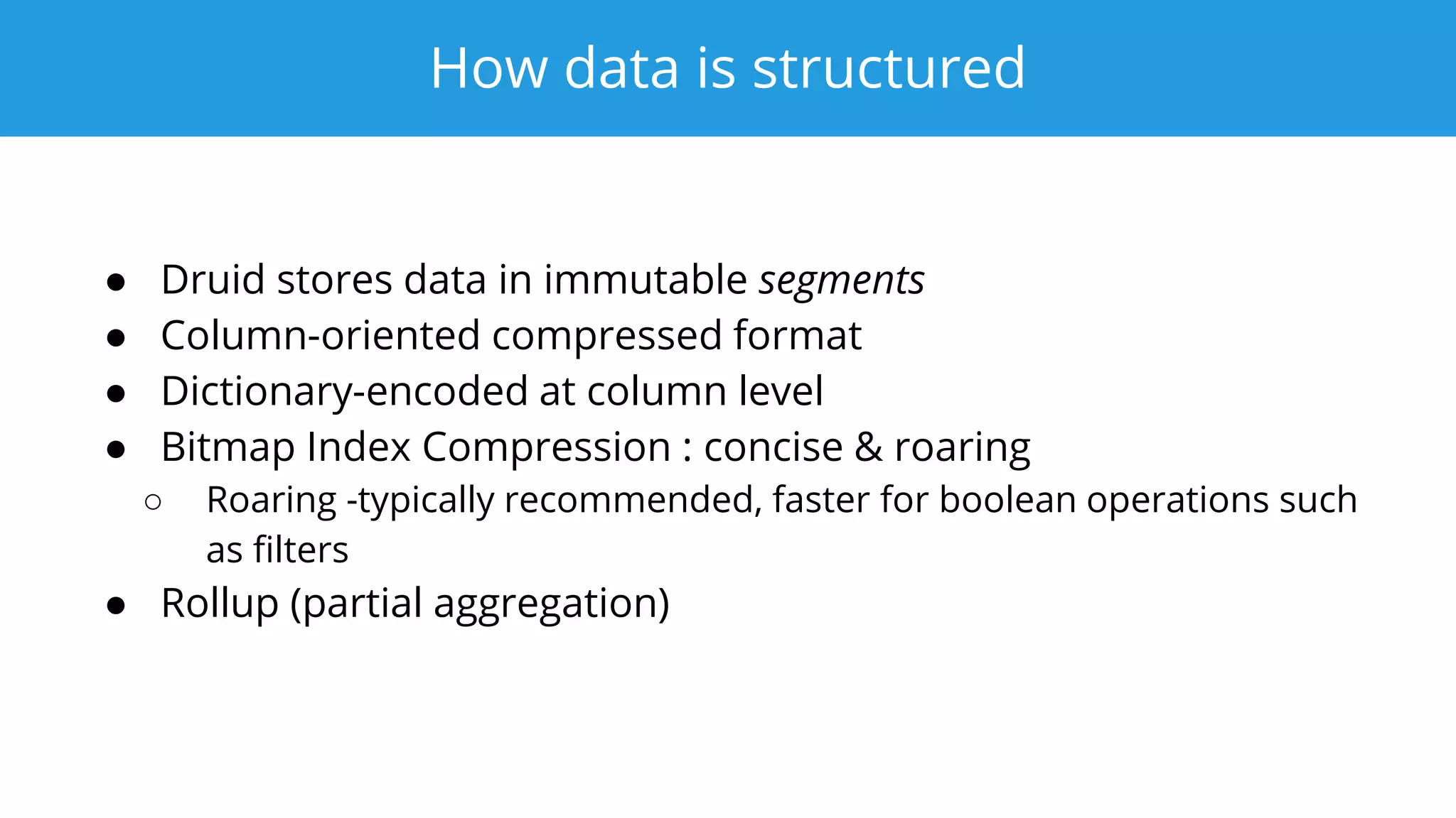 How data is structured
● Druid stores data in immutable segments
● Column-oriented compressed format
● Dictionary-encoded at column level
● Bitmap Index Compression : concise & roaring
○ Roaring -typically recommended, faster for boolean operations such
as filters
● Rollup (partial aggregation)
 