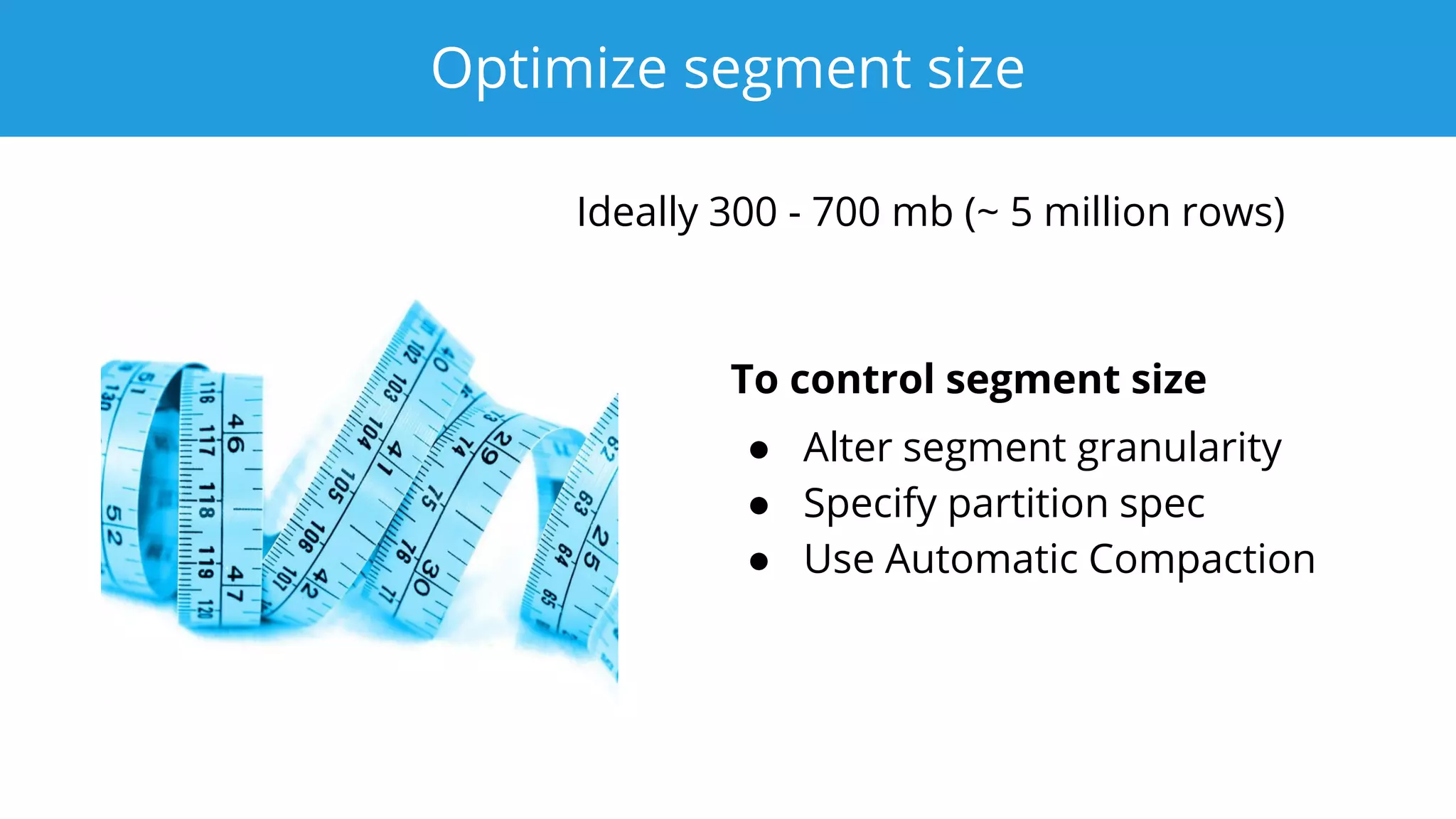 Optimize segment size
Ideally 300 - 700 mb (~ 5 million rows)
To control segment size
● Alter segment granularity
● Specify partition spec
● Use Automatic Compaction
 
