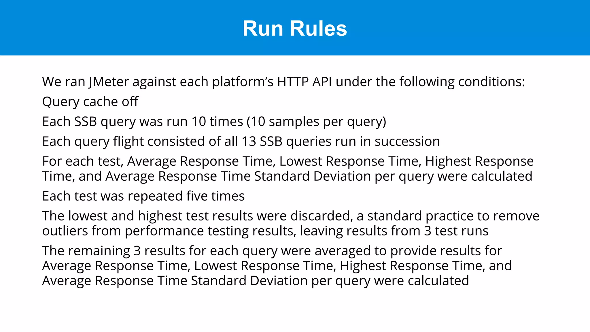 Run Rules
We ran JMeter against each platform’s HTTP API under the following conditions:
Query cache off
Each SSB query was run 10 times (10 samples per query)
Each query flight consisted of all 13 SSB queries run in succession
For each test, Average Response Time, Lowest Response Time, Highest Response
Time, and Average Response Time Standard Deviation per query were calculated
Each test was repeated five times
The lowest and highest test results were discarded, a standard practice to remove
outliers from performance testing results, leaving results from 3 test runs
The remaining 3 results for each query were averaged to provide results for
Average Response Time, Lowest Response Time, Highest Response Time, and
Average Response Time Standard Deviation per query were calculated
 