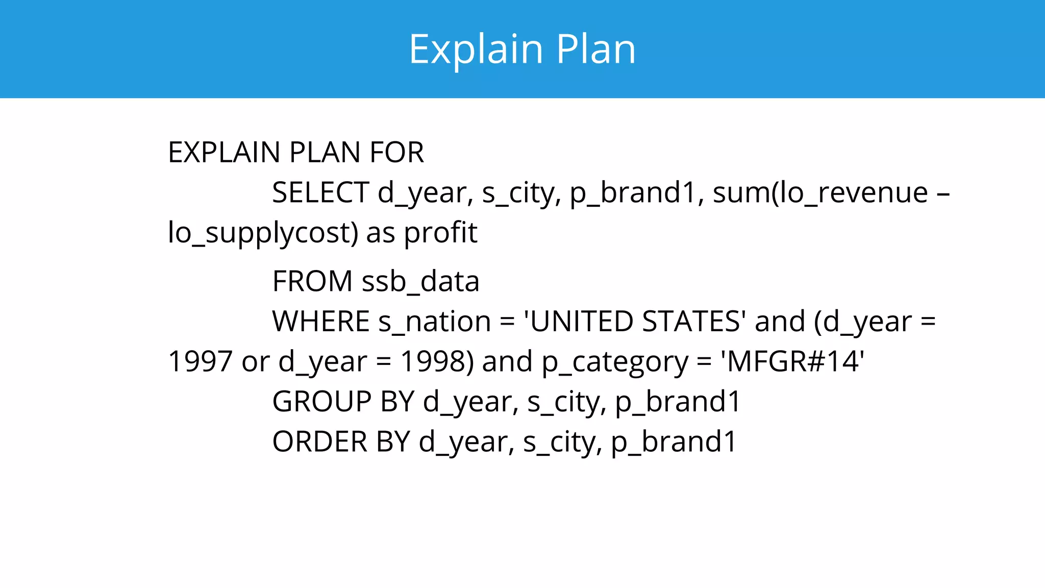 Explain Plan
EXPLAIN PLAN FOR
SELECT d_year, s_city, p_brand1, sum(lo_revenue –
lo_supplycost) as profit
FROM ssb_data
WHERE s_nation = 'UNITED STATES' and (d_year =
1997 or d_year = 1998) and p_category = 'MFGR#14'
GROUP BY d_year, s_city, p_brand1
ORDER BY d_year, s_city, p_brand1
 