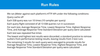 Run Rules
We ran JMeter against each platform’s HTTP API under the following conditions:
Query cache off
Each SSB query was run 10 times (10 samples per query)
Each query flight consisted of all 13 SSB queries run in succession
For each test, Average Response Time, Lowest Response Time, Highest Response
Time, and Average Response Time Standard Deviation per query were calculated
Each test was repeated five times
The lowest and highest test results were discarded, a standard practice to remove
outliers from performance testing results, leaving results from 3 test runs
The remaining 3 results for each query were averaged to provide results for
Average Response Time, Lowest Response Time, Highest Response Time, and
Average Response Time Standard Deviation per query were calculated
 