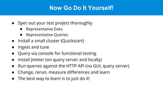 Now Go Do It Yourself!
● Spec out your test project thoroughly
● Representative Data
● Representative Queries
● Install a small cluster (Quickstart)
● Ingest and tune
● Query via console for functional testing
● Install Jmeter (on query server and locally)
● Run queries against the HTTP API (no GUI, query server)
● Change, rerun, measure differences and learn
● The best way to learn is to just do it!
 
