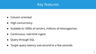 Key features
● Column oriented
● High concurrency
● Scalable to 1000s of servers, millions of messages/sec
● Continuous, real-time ingest
● Query through SQL
● Target query latency sub-second to a few seconds
6
 