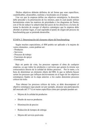Dichos objetivos deberán definirse de tal forma que sean específicos,
cuantificables, alcanzables, realistas y localizados en el tiempo.
   Una vez que la empresa define sus objetivos estratégicos, la dirección
debe proceder a la priorización de los mismos, para lo cual puede utilizar
herramientas cómo las matrices de prioridades o los diagramas de Pareto,
con el fin de reducir la subjetividad del juicio de los directivos a la hora de
tomar la decisión de escoger el objetivo estratégico que la empresa debe
abordar en primer lugar, el cual supondrá el punto de origen del proceso de
benchmarking que se pretende desarrollar.


ETAPA 2. Determinación del elemento objeto del benchmarking

   Según muchos especialistas, el BM podría ser aplicado a la mejora de
varios elementos , como podrían ser:
- Productos
- Servicios
- Procesos de trabajo
- Funciones de apoyo
- Estrategias

   Bajo mi punto de vista, los procesos suponen el alma de cualquier
empresa, ya que todos los productos o servicios que genera la misma son
consecuencia directa de la calidad de dichos procesos. Por lo tanto, a la
hora de determinar un elemento objeto del BM, lo que se debería buscar
serían los procesos que influyen decisivamente en el logro de los objetivos
estratégicos fijados en la etapa anterior, a los cuales denomino procesos
críticos de éxito.

    Para obtener los procesos críticos de éxito, se debe descomponer el
objetivo estratégico (que puede ser por ejemplo, alcanzar una participación
del mercado del 37 %) en metas específicas cómo por ejemplo puedan ser:

  - Mejora de la calidad de productos

  - Diseño de nuevos productos

  - Disminución de precios

  - Reducción de tiempos de entrega

  - Mejora del servicio postventa


                                      11
 