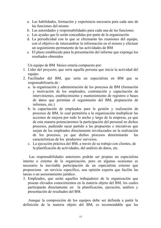 a. Las habilidades, formación y experiencia necesaria para cada uno de
     las funciones del mismo
  b. Las autoridades y responsabilidades para cada una de las funciones
  c. Las ayudas que le serán concedidas por parte de la organización
  d. La periodicidad con la que se efectuarán las reuniones del equipo,
     con el objetivo de intercambiar la información en el mismo y efectuar
     un seguimiento permanente de las actividades de BM
  e. El plazo establecido para la presentación del informe que exponga los
     resultados obtenidos

   Un equipo de BM básico estaría compuesto por:
1. Líder del proyecto, que sería aquella persona que inicia la actividad del
   equipo.
2. Facilitador del BM, que sería un especialista en BM que se
   responsabilizaría de :
   a. la organización y administración de los procesos de BM (formación
      y motivación de los empleados, contratación y capacitación de
      intervinientes, establecimiento y mantenimiento de registros o bases
      de datos que permitan el seguimiento del BM, preparación de
      informes, etc.)
   b. la capacitación de empleados para la gestión y realización de
      procesos de BM, lo cual permitiría a la organización multiplicar las
      acciones de mejora por todo lo ancho y largo de la empresa, ya que
      de esta manera potenciaremos la participación del personal en dichos
      procesos, pudiendo sacar partido a las propuestas e iniciativas que
      surjan de los empleados directamente involucrados en la realización
      de los procesos, ya que dichos procesos determinarán                las
      características de los productos/ servicios.
   c. La ejecución práctica del BM, a través de su trabajo con clientes, de
      la planificación de actividades, del análisis de datos, etc.

     Las responsabilidades anteriores podrán ser propias un especialista
interno o externo de la organización, pero en algunas ocasiones es
necesario la inevitable participación de un especialista externo que
proporcione un servicio específico, una opinión experta que facilite las
tareas o un asesoramiento jurídico.
3. Empleados, que serán aquellos trabajadores de la organización que
    posean elevados conocimientos en la materia objeto del BM, los cuales
    participarán directamente en la planificación, ejecución, análisis y
    presentación de resultados del BM.

   Aunque la composición de los equipos debe ser definida a partir la
definición de la materia objeto del BM, es recomendable que las


                                     15
 