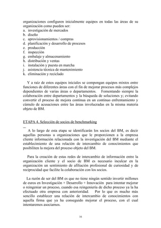 organizaciones configuren inicialmente equipos en todas las áreas de su
organización como pueden ser:
a. investigación de mercados
b. diseño
c. aprovisionamientos / compras
d. planificación y desarrollo de procesos
e. producción
f. inspección
g. embalaje y almacenamiento
h. distribución y ventas
i. instalación y puesta en marcha
j. asistencia técnica de mantenimiento
k. eliminación y reciclado

  Y a raíz de estos equipos iniciales se compongan equipos mixtos entre
funciones de diferentes áreas con el fin de mejorar procesos más complejos
dependientes de varias áreas o departamentos. Fomentando siempre la
colaboración entre departamentos y la búsqueda de soluciones y; evitando
convertir el proceso de mejora continua en un continuo enfrentamiento y
cúmulo de acusaciones entre las áreas involucradas en la misma materia
objeto de BM.


ETAPA 4. Selección de socios de benchmarking

    A lo largo de esta etapa se identificarán los socios del BM, es decir
aquellas personas u organizaciones que le proporcionen a la empresa
cliente información relacionada con la investigación del BM mediante el
establecimiento de una relación de intercambio de conocimientos que
posibiliten la mejora del proceso objeto del BM.

   Para la creación de estas redes de intercambio de información entre la
organización cliente y el socio de BM es necesario inculcar en la
organización un sentimiento de afiliación profesional de curiosidad y de
reciprocidad que facilite la colaboración con los socios.

   La razón de ser del BM es que no tiene ningún sentido invertir millones
de euros en Investigación + Desarrollo + Innovación para intentar mejorar
o reingeniar un proceso, cuando esa reingeniería de dicho proceso ya la ha
efectuado otra empresa con anterioridad.      Por lo que es mucho más
sencillo establecer una relación de intercambio de conocimientos con
aquella firma que ya ha conseguido mejorar el proceso, con el cual
intentaremos asociarnos.


                                    16
 