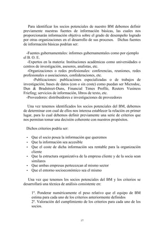 Para identificar los socios potenciales de nuestro BM debemos definir
previamente nuestras fuentes de información básicas, las cuales nos
proporcionarán información objetiva sobre el grado de desempeño logrado
por otras organizaciones en el desarrollo de sus procesos. Dichas fuentes
de información básicas podrían ser:

  -Fuentes gubernamentales: informes gubernamentales como por ejemplo
el B. O. E.
   -Expertos en la materia: Instituciones académicas como universidades o
centros de investigación, asesores, analistas, etc.
   -Organizaciones o redes profesionales: conferencias, reuniones, redes
profesionales o asociaciones, confederaciones, etc.
      -Publicaciones: publicaciones especializadas o de trabajos de
investigación; bases de datos (con o sin coste) como puedan ser Microdoc,
Dun & Bradstreet-Duns, Financial Times Profile, Reuters Vusiness
Friefing; servicios de información, libros de texto, etc.
  -Proveedores: distribuidores e investigaciones de proveedores

  Una vez tenemos identificados los socios potenciales del BM, debemos
de determinar con cual de ellos nos interesa establecer la relación en primer
lugar, para lo cual debemos definir previamente una serie de criterios que
nos permitan tomar una decisión coherente con nuestros propósitos.

 Dichos criterios podría ser:

  - Que el socio posea la información que queremos
  - Que la información sea accesible
  - Que el coste de dicha información sea rentable para la organización
    cliente
  - Que la estructura organizativa de la empresa cliente y de la socia sean
    similares
  - Que ambas empresas pertecezcan al mismo sector
  - Que el entorno socioeconómico sea el mismo

   Una vez que tenemos los socios potenciales del BM y los criterios se
desarrollará una técnica de análisis consistente en:

     1º. Ponderar numéricamente el peso relativo que el equipo de BM
     estima para cada uno de los criterios anteriormente definidos
     2º. Valoración del cumplimiento de los criterios para cada uno de los
     socios.


                                     17
 