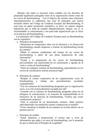 Durante esta etapa es necesario tener cuidado con los derechos de
propiedad legalmente protegidos tanto de la organización cliente como de
los socios de benchmarking. Con el objetivo de orientar estas relaciones
interempresariales se redactaron una serie de principios que fueron
incluidos dentro del Código de Conducta Europeo del Benchmarking, el
cual tiene un papel meramente orientativo, es decir, no supone ninguna
legislación que se deba de cumplir obligatoriamente, aunque, eso sí, es
recomendable su conocimiento y uso para toda organización que se inicie
en la práctica del benchmarking.
   Los principios del Código de Conducta Europeo para en Benchmarking
son los siguientes:
    a. Principios de preparación
       “Demuestra un compromiso claro con la eficiencia y la eficacia del
       benchmarking estando dispuesto a realizar un benchmarking inicial
       de contacto”
       “Obtén el máximo rendimiento del tiempo de tus socios de
       benchmarking a partir de una plena preparación de cada
       intercambio”
       “Ayuda a la preparación de los socios de benchmarking
       proveyéndoles con anterioridad de un cuestionario y agenda de la
       visita o visitas de benchmarking”
       “Antes de cualquier contacto de benchmarking, especialmente en los
       envíos de cuestionarios solicita asistencia legal”

   b. Principios de contacto
      “Respeta la cultura corporativa de las organizaciones socio de
      benchmarking y trabaja con procedimientos acordados
      conjuntamente”
      “Usa los contactos de benchmarking designados por la organización
      socio, si es este el procedimiento escogido por ella”
      “Acuerda con el contacto de benchmarking designado cómo ha de
      delegarse la comunicación o la asunción de responsabilidad en el
      transcurso de un ejercicio de benchmarking. Verifica que existe
      comprensión recíproca”
      “Ante la solicitud de un determinado contacto, obtén permiso
      individualizado con antelación a poner a disposición su nombre”
      “Evita comunicar el nombre de un contacto en un foro abierto sin su
      permiso previo”

   c. Principios de cambio
      “Estate dispuesto a proporcionar el mismo tipo y nivel de
      información que pidas a tu socio de benchmarking, con la asunción
      de que se observará el Principio de Legalidad”


                                   19
 
