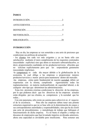 ÍNDICE

INTRODUCCIÓN………………………………………2

ANTECEDENTES………………………………………4

DEFINICIÓN……………………………………………5

METODOLOGÍA……………………………………….7

BIBLIOGRAFÍA……………………….……………....28


INTRODUCCIÓN

    Hoy en día, las empresas se ven sometidas a una serie de presiones que
condicionan sus políticas de actuación:
- los clientes son cada vez más exigentes y ya no basta sólo con
satisfacerlos mediante el mero cumplimiento de los requisitos contratados
(necesidades explícitas) sino que ahora es necesario sobresatisfacerlos, es
decir, proporcionarles cualidades en los productos/servicios ofrecidos que
no solicitan explícitamente pero que les sorprenderán gratamente
(necesidades implícitas).
-la competencia es cada día mayor debido a la globalización de la
economía, lo cual obliga a las empresas a proporcionar mejores
productos/servicios a menor precio para mantenerse dentro del mercado.
-las empresas, cómo parte fundamental de nuestra sociedad, deben ser
respetuosas con la misma, cumpliendo              rigurosamente todas las
reglamentaciones en materia medioambiental, de seguridad laboral, o de
cualquier otro tipo que determinen las administraciones.
   Estas tres presiones externas condicionan la dirección de las empresas,
por lo que podemos decir que los directivos de las empresas actuales
están dirigidos por sus clientes, su competencia y la sociedad que les
rodea...
  Con este panorama, sólo existe un camino para sobrevivir en el negocio:
el de la excelencia.       Para ello las empresas deben tener una potente
estructura organizativa que no se base sólo en la determinación de cargos y
sus correspondientes autoridades y responsabilidades, sino que ha de existir
una serie de procedimientos y metodología de trabajo que lubriquen el
funcionamiento de dicha empresa. Ya no basta el empeño y trabajo sin
descanso de empresarios que han levantado imperios en décadas anteriores,
ahora esta capacidad es envidiable pero insuficiente. Para sostener una


                                     2
 