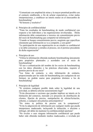“Comunícate con amplitud de miras y la mayor prontitud posible con
   el contacto establecido, a fin de aclarar expectativas, evitar malas
   interpretaciones, y establecer un interés mutuo en el intercambio de
   benchmarking”
   “Sé honesto y resolutivo”

d. Principios de confidencialidad
   “Trata los resultados de benchmarking de modo confidencial con
   respecto a los individuos y las organizaciones involucradas. Dicha
   información debe comunicarse a terceros sin consentimiento previo
   del socio de benchmarking que compartió tal información”
   “Cuando se busque consentimiento previo, asegúrate que especificas
   claramente qué información se va a compartir, y con quién”
   “La participación de una organización en un estudio es confidencial
   y no debe comunicar a extraños al proceso, sin el permiso precedente
   de dicha organización”

e. Principios de uso
   “Utiliza la información obtenida mediante benchmarking únicamente
   para propósitos planteados y acordados con el socio de
   benchmarking”
   “El uso o comunicación del nombre de los socios de benchmarking
   con los datos obtenidos o las prácticas observadas, requiere el
   permiso previo de ese socio”
   “Las listas de contacto, u otra información de contacto,
   proporcionadas por las redes de benchmarking (en cualquiera de sus
   formas), no podrán usarse para propósitos distintos a los de
   benchmarking”

f. Principios de legalidad
   “Si existiera cualquier posible duda sobre la legalidad de una
   actividad, se debería solicitar asesoramiento legal”
   “Evita discusiones o acciones que puedan implicar un interés en la
   limitación del comercio, mercado y/o proyectos de distribución de
   clientes, fijación de precios, manipulación de ofertas/licitación,
   soborno, o cualquier otra práctica anticompetitiva”
   “No trates tu política de precios con la competencia”
   ”Evita la adquisición de información por cualquier medio que pueda
   interpretarse inadecuado, incluyendo la infracción, o aliciente a
   infringir, del deber de mantener la confidencialidad oportuna”
   “No reveles o uses ninguna información confidencial que pueda
   haber sido obtenida mediante medios inadecuados, o revelada por



                                 20
 
