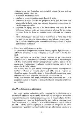 visita turística, para lo cual es imprescindible desarrollar una serie de
   actividades previas como son:
  - planear un itinerario de visita
  - configurar un cuestionario a seguir durante la visita
  - comunicar al socio del BM las preguntas de la guía de visitas con
     anterioridad a dicha visita, para que éste determine quienes serán los
     participantes adecuados
  - organizar al equipo enviado a las instalaciones del socio de BM,
     definiendo quienes serán los responsables de efectuar las preguntas,
     de tomar datos, de fijarse en aspectos determinados de los procesos,
     etc.
  - hacer saber al equipo enviado cual es el ámbito de la visita, para evitar
     que éste intente sonsacar información no acordada previamente con el
     socio y de esta forma respetar en todo momento aquello que se acordó
     en la reunión preliminar

c. Entrevistas telefónicas o encuestas:
   Se recomienda siempre la encuesta en formato papel o digital frente a la
   entrevista telefónica, ya que su registro y conservación es mucho más
   fácil.
   Estas entrevistas o encuestas estarán basadas en un cuestionario
   elaborado con la participación directa de un experto en el proceso objeto
   del BM, en el cual se intentará extraer al socio del BM cuáles son las
   causas que originan unos resultados comparativamente mejores en el
   desarrollo de dicho proceso.
   Por lo tanto, será de gran interés realizar previamente un diagrama de
   Ishikawa relativo al proceso objeto del BM, con el objetivo de
   identificar causas de problemas en el desarrollo del proceso que luego
   podamos traducir en preguntas interesantes a nuestros socios.
   Dicho cuestionario será breve, debiendo estar constituido por 7 u 8
   preguntas, siendo la mayoría de éstas específicas y enfocadas al proceso
   en cuestión.


ETAPA 6. Análisis de la información

   Esta etapa consiste en la observación, comparación y asimilación de la
información obtenida en las etapas anteriores con el objetivo de estimar
cuales son las mejores prácticas relacionadas con el proceso objeto del BM.
   Para organizar y analizar la información recopilada se establecerá una
función interna de la organización, a la cual llamaremos comité o gabinete
de BM.      Dicho comité segregará la información recopilada en datos
cuantitativos y cualitativos,y los transformará en información valiosa a la

                                     22
 
