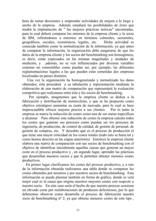 hora de tomar decisiones y emprender actividades de mejora a lo largo y
ancho de la empresa. Además estudiará las posibilidades de éxito que
tendrá la implantación de " las mejores prácticas teóricas" encontradas,
para lo cual deberá comparar los entornos de la empresa cliente y la socia
de BM, refiriéndonos a entornos en términos culturales, sectoriales,
geográficos, sociales, económicos, legales, etc.        Dicha actividad es
conocida también como la normalización de la información, ya que antes
de comparar la información, la organización debe asegurarse de que los
datos de la empresa cliente y los socios del benchmarking son homogéneos,
es decir, están expresados en las mismas magnitudes y unidades de
medición, y ,además, no se ven influenciados por diversas variables
externas no controlables como puedan ser, por ejemplo, las diferentes
reglamentaciones legales a las que pueden estar sometidas dos empresas
localizadas en países distintos.
    Una vez la organización ha homogeneizado y normalizado los datos
obtenidos, ésta procederá a su tabulación y representación mediante la
elaboración de una matriz de comparación que representará la evaluación
competitiva que realizamos entre ésta y los socios de benchmarking.
     Por ejemplo, imaginemos que la empresa cliente se dedica a la
fabricación y distribución de motocicletas, y que se ha propuesto como
objetivo estratégico aumentar su cuota de mercado, para lo cual se hace
imprescindible ofrecer mejores precios a sus clientes. Por lo tanto la
empresa se marca la reducción de costes como una de sus metas específicas
a alcanzar. Para obtener esta reducción de costes la empresa calcula todos
los costes que generan sus procesos como puedan ser los procesos de
ingeniería, de producción, de control de calidad, de gestión de personal, de
gestión de compras, etc. Y descubre qué es el proceso de producción el
que tiene una mayor criticidad en los costes totales (todo ésto se haría tal y
como hemos descrito en las etapas anteriores) Entonces la empresa cliente
elabora una matriz de comparación con sus socios de benchmarking con el
objetivo de identificar inicialmente aquellas causas que generan un mayor
coste en el proceso productivo y , en segundo lugar, aprender las prácticas
que desarrollan nuestros socios y que le permiten obtener menores costes
productivos.
   En primer lugar clasificamos los costes del proceso productivo, y a raíz
de la información obtenida realizamos una tabla donde se comparen los
costes obtenidos por nosotros y por nuestros socios de benchmarking. Esta
información se puede plasmar también en forma de gráfico, donde se verá
mejor cual es la causa que origina nuestros mayores costes con respecto a
nuestro socio. En este caso sería el hecho de que nuestro proceso ocasiona
un elevado coste por reelaboraciones de productos defectuosos, por lo que
deberemos observar como desarrolla el proceso de fabricación nuestro
socio de benchmarking nº 2, ya que obtiene menores costes de este tipo ,


                                      23
 