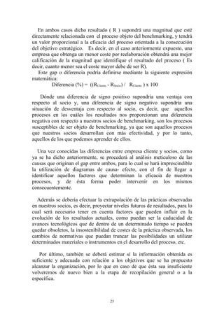 En ambos casos dicho resultado ( R ) supondrá una magnitud que esté
directamente relacionada con el proceso objeto del benchmarking, y tendrá
un valor proporcional a la eficacia del proceso orientada a la consecución
del objetivo estratégico. Es decir, en el caso anteriormente expuesto, una
empresa que obtenga un menor coste por reelaboración obtendrá una mejor
calificación de la magnitud que identifique el resultado del proceso ( Es
decir, cuanto menor sea el coste mayor debe de ser R).
   Este gap o diferencia podría definirse mediante la siguiente expresión
matemática:
          Diferencia (%) = ((RCliente - RSocio) / RCliente ) x 100

    Dónde una diferencia de signo positivo supondría una ventaja con
respecto al socio y, una diferencia de signo negativo supondría una
situación de desventaja con respecto al socio, es decir, que aquellos
procesos en los cuáles los resultados nos proporcionan una diferencia
negativa con respecto a nuestros socios de benchmarking, son los procesos
susceptibles de ser objeto de benchmarking, ya que son aquellos procesos
que nuestros socios desarrollan con más efectividad, y por lo tanto,
aquellos de los que podemos aprender de ellos.

  Una vez conocidas las diferencias entre empresa cliente y socios, como
ya se ha dicho anteriormente, se procederá al análisis meticuloso de las
causas que originan el gap entre ambos, para lo cual se hará imprescindible
la utilización de diagramas de causa- efecto, con el fin de llegar a
identificar aquellos factores que determinan la eficacia de nuestros
procesos, y de ésta forma poder intervenir en los mismos
consecuentemente.

  Además se debería efectuar la extrapolación de las prácticas observadas
en nuestros socios, es decir, proyectar niveles futuros de resultados, para lo
cual será necesario tener en cuenta factores que pueden influir en la
evolución de los resultados actuales, como puedan ser la caducidad de
avances tecnológicos que de dentro de un determinado tiempo se pueden
quedar obsoletos, la insostenibilidad de costes de la práctica observada, los
cambios de normativas que puedan truncar las posibilidades un utilizar
determinados materiales o instrumentos en el desarrollo del proceso, etc.

   Por último, también se deberá estimar si la información obtenida es
suficiente y adecuada con relación a los objetivos que se ha propuesto
alcanzar la organización, por lo que en caso de que ésta sea insuficiente
volveremos de nuevo bien a la etapa de recopilación general o a la
específica.



                                      25
 