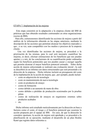 ETAPA 7. Implantación de las mejoras

   Esta etapa consistirá en la adaptación a la empresa cliente del BM de
prácticas que han obtenido resultados contrastados en otras organizaciones
(socios de BM).
  Para ello, comenzaremos identificando las acciones de mejora a partir del
análisis de la información obtenida en las etapas anteriores, mediante la
descripción de las acciones que permitan alcanzar los objetivos marcados y
que , a su vez, sean compatibles con los medios o procesos de la empresa
cliente.
     Una vez identificadas las acciones de mejora, se procederá a la
priorización de las mismas, para lo cual será necesario cuantificar las
mejoras, es decir, efectuar estimaciones de los beneficios que nos pueden
aportar y a raíz, de las conclusiones de su cuantificación poder ordenarlas
según los beneficios potenciales que nos pueden causar y escoger aquella
que permita alcanzar el mayor beneficio potencial estimado. Sobre dicha
acción de mejora seleccionada se realizará una evaluación inicial , la cuál
se describirá en un informe con datos estructurados que será presentado a la
dirección de la empresa. Dicho informe incluirá un presupuesto del coste
de la implantación de la acción de mejora, que , por ejemplo, puede incluir:
  - coste en adquisición de tecnología
  - coste en mantenimiento de nueva tecnología
  - coste en productos de ensayo
  - costes de formación
  - costes debido a un aumento de mano de obra
  - costes debidos a pérdidas de producción ocasionados por la pruebas
      piloto
  - costes de realización de ensayos en organismos externos sobre
      productos acabados
  - etc.

   Dicho informe será estudiado meticulosamente por la dirección en base a
factores como el coste, el riesgo y el beneficio potencial que ocasione la
acción propuesta por el equipo de BM. En caso, de que la dirección lo
considere oportuno, la acción de mejora será aprobada y se procederá a la
planificación de su ejecución, mediante el desarrollo de un plan Hoshin
Kanri que registre datos referentes a:


                                     26
 