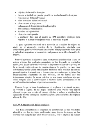 -   objetivo de la acción de mejora
  -   lista de actividades a ejecutar para llevar a cabo la acción de mejora
  -   responsables de las actividades
  -   hitos asociados a esas actividades
  -   planes a coto y largo plazo
  -   indicadores de los rendimientos alcanzados
  -   previsiones de rendimientos
  -   acciones de seguimiento
  -   planes de contingencia
  -   y cualquier dato que el equipo de BM considere oportuno para
      registrar el avance de la ejecución de la acción de mejora

    El paso siguiente consistirá en la ejecución de la acción de mejora, es
decir, en el desarrollo práctico de la planificación diseñada con
anterioridad, para cuyo éxito será fundamental haber presentado dicho plan
a todos los trabajadores involucrados en el proceso sometido a la acción de
mejora.

   Una vez ejecutada la acción se debe efectuar una evaluación en la que se
estime si todos los resultados potenciales se han fraguado en resultados
reales, para poder tomar la decisión de la implantación definitiva ( o no) de
la acción de mejora dentro de nuestro sistema de gestión, en cuyo caso
deberemos plasmar dicha implantación definitiva en la creación de nuevos
procedimientos, instrucciones o documentos necesarios que registren las
modificaciones efectuadas en los procesos, de tal forma que los
trabajadores adopten la nueva práctica en sus tareas cotidianas sin que
exista ninguna duda o contradicción al respecto como consecuencia de la
modificación efectuada en el proceso en cuestión.

   En caso de que se tome la decisión de no implantar la acción de mejora,
se volverá a alguna de las etapas anteriores para buscar una acción
alternativa que nos permita el mismo objetivo o volver a planificarla o
ejecutarla de otra forma para intentar adaptarla exitosamente a la empresa
cliente del BM.


ETAPA 8. Presentación de los resultados

   En dicha presentación se efectuará la comparación de los resultados
obtenidos con los previstos, analizando cuales fueron las causas de las
desviaciones surgidas (en caso de que existan), con el objetivo de extraer



                                     27
 