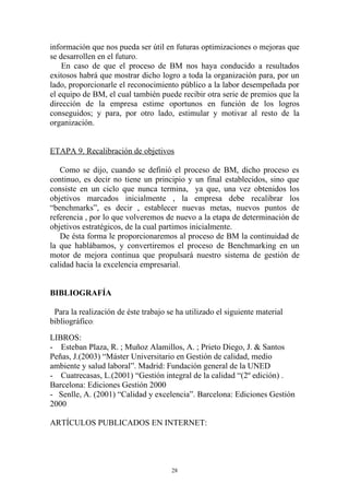 información que nos pueda ser útil en futuras optimizaciones o mejoras que
se desarrollen en el futuro.
    En caso de que el proceso de BM nos haya conducido a resultados
exitosos habrá que mostrar dicho logro a toda la organización para, por un
lado, proporcionarle el reconocimiento público a la labor desempeñada por
el equipo de BM, el cual también puede recibir otra serie de premios que la
dirección de la empresa estime oportunos en función de los logros
conseguidos; y para, por otro lado, estimular y motivar al resto de la
organización.


ETAPA 9. Recalibración de objetivos

   Como se dijo, cuando se definió el proceso de BM, dicho proceso es
continuo, es decir no tiene un principio y un final establecidos, sino que
consiste en un ciclo que nunca termina, ya que, una vez obtenidos los
objetivos marcados inicialmente , la empresa debe recalibrar los
“benchmarks”, es decir , establecer nuevas metas, nuevos puntos de
referencia , por lo que volveremos de nuevo a la etapa de determinación de
objetivos estratégicos, de la cual partimos inicialmente.
   De ésta forma le proporcionaremos al proceso de BM la continuidad de
la que hablábamos, y convertiremos el proceso de Benchmarking en un
motor de mejora continua que propulsará nuestro sistema de gestión de
calidad hacia la excelencia empresarial.


BIBLIOGRAFÍA

 Para la realización de éste trabajo se ha utilizado el siguiente material
bibliográfico:
LIBROS:
- Esteban Plaza, R. ; Muñoz Alamillos, A. ; Prieto Diego, J. & Santos
Peñas, J.(2003) “Máster Universitario en Gestión de calidad, medio
ambiente y salud laboral”. Madrid: Fundación general de la UNED
- Cuatrecasas, L.(2001) “Gestión integral de la calidad “(2º edición) .
Barcelona: Ediciones Gestión 2000
- Senlle, A. (2001) “Calidad y excelencia”. Barcelona: Ediciones Gestión
2000

ARTÍCULOS PUBLICADOS EN INTERNET:




                                      28
 