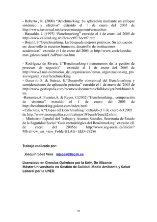 - Roberto , R. (2000) “Benchmarking: Su aplicación mediante un enfoque
sistémico y efectivo” extraído el 1 de enero del 2005 de
http://www.iasvirtual.net/cereco/management/arrico,htm
- Basualdo, J. (1997) “Benchmarking” extraído el 1 de enero del 2005 de
http://www.calidad.org.articles/oct97/3oct97.htm
- Bojalil, S.“Benchmarking. La búsqueda mejores prácticas. Su aplicación
en: desarrollo de recursos humanos, desarrollo de instituciones
académicas” extraído el 1 de enero del 2005 de http://www.enciclopedia-
max.galeon.com/CAdPracticas.htm

- Rodríguez de Rivera, J.“Benchmarking (instrumentos de la gestión de
procesos de negocio)”         extraído el 1 de enero del 2005 de
http://www2.uah.es/estucios_de_organizacion/temas_organizacion/org_pra
xis/organiz_valor/benchmarking
- Garavito S. & Suárez, E.“Desarrollo conceptual del Benchmarking y
consideraciones de aplicación práctica” extraído el 1 de enero del 2005 de
http://www.gestiopolis.com/recursos/documentos/fulldocs/ger/bmkbiotec.h
tm
-Barrantes,A.;Fuentes,A. & Reyes, C(2002).“Benchmarking…comparación
de     sistemas”   extraído    el    1   de     enero    del    2005     de
http://benchmarking.galeon.com/index.html
- Cifuentes, A.“Etapas del Benchmarking” extraído el 1 de enero del 2005
de http://www.monografias.com/trabajos10/bench/bench2.shtml
- Ministerio Español del Trabajo y Asuntos Sociales. Secretaría de Estado
de la Seguridad Social “Guía metodológica del Benchmarking” extraído el1
de        enero     del      2005de       http://www.seg-social.es/inicio/?
MIval=cw_usr_view_Folder&LAG=1&D=28286


Trabajo realizado por:

 Joaquín Sáez Vera mjsaez@tiscali.es

Licenciado en Ciencias Químicas por la Univ. De Alicante
Máster Universitario en Gestión de Calidad, Medio Ambiente y Salud
Laboral por la UNED




                                    29
 