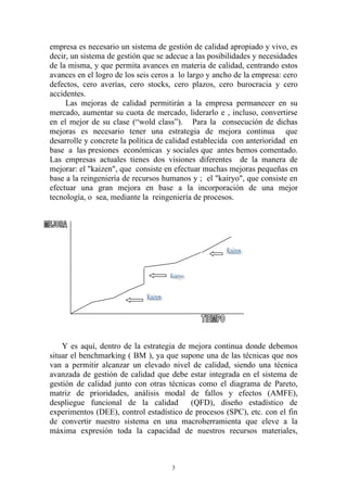 empresa es necesario un sistema de gestión de calidad apropiado y vivo, es
decir, un sistema de gestión que se adecue a las posibilidades y necesidades
de la misma, y que permita avances en materia de calidad, centrando estos
avances en el logro de los seis ceros a lo largo y ancho de la empresa: cero
defectos, cero averías, cero stocks, cero plazos, cero burocracia y cero
accidentes.
     Las mejoras de calidad permitirán a la empresa permanecer en su
mercado, aumentar su cuota de mercado, liderarlo e , incluso, convertirse
en el mejor de su clase (“wold class”). Para la consecución de dichas
mejoras es necesario tener una estrategia de mejora continua que
desarrolle y concrete la política de calidad establecida con anterioridad en
base a las presiones económicas y sociales que antes hemos comentado.
Las empresas actuales tienes dos visiones diferentes de la manera de
mejorar: el "kaizen", que consiste en efectuar muchas mejoras pequeñas en
base a la reingeniería de recursos humanos y ; el "kairyo", que consiste en
efectuar una gran mejora en base a la incorporación de una mejor
tecnología, o sea, mediante la reingeniería de procesos.




    Y es aquí, dentro de la estrategia de mejora continua donde debemos
situar el benchmarking ( BM ), ya que supone una de las técnicas que nos
van a permitir alcanzar un elevado nivel de calidad, siendo una técnica
avanzada de gestión de calidad que debe estar integrada en el sistema de
gestión de calidad junto con otras técnicas como el diagrama de Pareto,
matriz de prioridades, análisis modal de fallos y efectos (AMFE),
despliegue funcional de la calidad        (QFD), diseño estadístico de
experimentos (DEE), control estadístico de procesos (SPC), etc. con el fin
de convertir nuestro sistema en una macroherramienta que eleve a la
máxima expresión toda la capacidad de nuestros recursos materiales,



                                     3
 