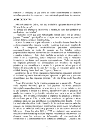 humanos y técnicos; ya que cómo he dicho anteriormente la situación
actual no permite a las empresas el más mínimo desperdicio de los mismos.
ANTECEDENTES

   500 años antes de Cristo, Sun Tzu escribió la siguiente frase en el libro
"El arte de la guerra":
"Si conoce a su enemigo y se conoce a sí mismo, no tiene por qué temer el
resultado de cien batallas"
    Podríamos decir que este pensamiento militar junto con el término
japonés "Danotsu" , que significa ser el mejor entre los mejores, suponen el
germen de la filosofía del benchmarking.
   A pesar de tener este origen milenario, la aplicación de ésta filosofía a la
gestión empresarial es bastante reciente. A raíz de la crisis del petróleo de
1974,     las    compañías      automovilísticas    japonesas     aumentaron
considerablemente su cuota de mercado en los Estados Unidos,
proporcionando mejores automóviles que los fabricados en Norteamérica y
a precios inferiores. Este efecto también se produjo en otros sectores
como el de la electrónica, dónde compañías como Sony o Panasonic
irrumpieron con fuerza en el mercado norteamericano. Todo este auge de
las empresas japonesas fue consecuencia del desarrollo de mejores
prácticas y procesos debido a la mejora de la gestión de calidad gracias al
trabajo de gran parte de los que, hoy en día, se consideran gurús de la
calidad: Deming, Juran, Ishikawa, Taguchi, Ohno, etc.
   A principios de los 80 las empresas norteamericanas empezaron a utilizar
el bechmarking como herramienta para aprender las prácticas y procesos
desarrollados por las empresas niponas, y de ésta forma poder hacerles
frente.
   Xerox Corporation fue la primera empresa que lo desarrolló. Ya que
dicha empresa descubrió que su filial japonesa Fuji-Xerox producía
fotocopiadoras con las mismas características y con precios inferiores, por
lo que comenzó a aplicar esta técnica, descubriendo que sus prácticas le
conducían a costes de producción unitarios superiores a los de su filial
japonesa. Por lo tanto, comenzaron a implantar las prácticas y procesos
desarrollados por su filial, y, más tarde, ampliaron esta práctica a otras
empresas japonesas que constituían su competencia más directa. Vistos
los resultados obtenidos, la alta dirección de Xerox determinó que todas las
unidades de negocio utilizaran el benchmarking como medio para alcanzar
la calidad en todos los productos y procesos y, de esta forma, alcanzar el
liderazgo. Entre los años 1989 y 1992 se efectuaron unos doscientos
estudios de benchmarking en dicha empresa relacionados con procesos tan
diversos como los sistemas de información, el procesamiento de
documentos o la automatización del sistema de embalajes. Gracias a las


                                       4
 