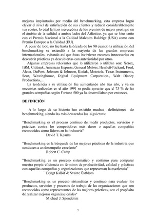 mejoras implantadas por medio del benchmarking, esta empresa logró
elevar el nivel de satisfacción de sus clientes y reducir considerablemente
sus costes, lo cúal la hizo merecedora de los premios de mayor prestigio en
el ámbito de la calidad a ambos lados del Atlántico, ya que se hizo tanto
con el Premio Nacional a la Calidad Malcolm Baldrige (USA) como con
Premio Europeo a la Calidad (EU).
  A pesar de todo, no fue hasta la década de los 90 cuando la utilización del
benchmarking se extendió a la mayoría de las grandes empresas
internacionales, evitando así que éstas invirtieran recursos innecesarios en
descubrir prácticas ya descubiertas con anterioridad por otros.
    Algunas empresas relevantes que lo utilizaron o utilizan son: Xerox,
IBM, Citibank, American Express, General Motors, Hewlett-Packard, Ford,
Alcoa, DuPont, Johnson & Johnson, Kodak, Mototola, Texas Instruments,
Seur, Westinghouse, Digital Equipment Corporation., Walt Disney
Productions,...
    La tendencia a su utilización fue aumentando año tras año, y ya en
encuestas realizadas en el año 1991 se podía apreciar que el 75 % de las
grandes compañías según Fortune 500 ya lo desarrollaban por entonces.

DEFINICIÓN

    A lo largo de su historia han existido muchas definiciones            de
benchmarking, siendo las más destacadas las siguientes:

"Benchmarking es el proceso continuo de medir productos, servicios y
prácticas contra los competidores más duros o aquellas compañías
reconocidas como líderes en la industria"
               David T. Kearns

"Benchmarking es la búsqueda de las mejores prácticas de la industria que
conducen a un desempeño excelente"
               Robert C. Camp

"Benchmarking es un proceso sistemático y continuo para comparar
nuestra propia eficiencia en términos de productividad, calidad y prácticas
con aquellas compañías y organizaciones que representan la excelencia"
                Bengt Kallöf & Svante Östblom

"Benchmarking es un proceso sistemático y continuo para evaluar los
productos, servicios y procesos de trabajo de las organizaciones que son
reconocidas como representantes de las mejores prácticas, con el propósito
de realizar mejoras organizacionales"
                Michael J. Spendolini


                                      5
 