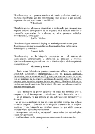 "Benchmarking es el proceso continuo de medir productos, servicios y
prácticas industriales, con los competidores más difíciles o con aquellas
empresas a las que se reconoce como líderes"
                   Wilson Main

"Benchmarking es el proceso sistemático y continuado que emprende una
empresa concreta para aprender de las mejores a nivel mundial mediante la
evaluación comparativa de productos, servicios, procesos, métodos,
procedimientos, estrategias"
                   José M. Viedma

"Benchmarking es una metodología y un modo riguroso de actuar para
determinar, en primer lugar, cuáles son los aspectos clave en los que se
debe mejorar y sobresalir"
                   Antonio Valls

"Benchmarking       es la búsqueda permanente en          el proceso de
identificación, entendimiento y adaptación de prácticas y procesos
superiores de otras organizaciones con el fin de mejorar el desempeño de
su organización"
                   McDonald y Tanner

    Todas estas definiciones pueden considerarse válidas, aunque en la
actualidad, definiríamos Benchmarking como un proceso continuo,
sistemático y estructurado de medir y comparar nuestra manera de actuar
con las prácticas de las mejores empresas de nuestro sector y/o de otros
sectores para aprender mejores formas de operar, identificar iniciativas
válidas para nuestra empresa, fijar metas y objetivos más eficaces, mejorar
nuestras estrategias, etc.

    Esta definición se puede desglosar en todos los términos que la
componen, de tal forma que nos permitirá conocerlo de forma más exacta:
- es un proceso, ya que consiste en una actividad que transcurre y se
desarrolla
- es un proceso continuo, ya que no es una actividad eventual que se haga
se olvide después. Consiste en la búsqueda constante de las mejores
prácticas, y esta búsqueda no concluye nunca, ya que dicho proceso
requiere de una actualización constante
- es un proceso sistemático y estructurado ya que existe una metodología a
seguir para ejecutarlo
- está basado en medir y comparar nuestra manera de actuar con las



                                     6
 