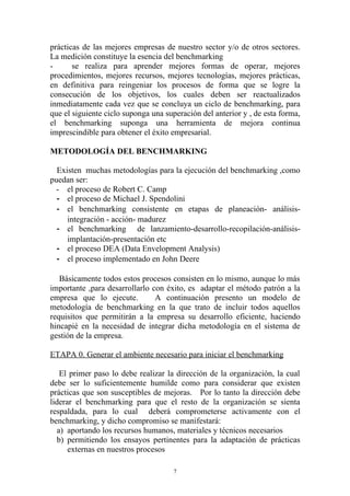 prácticas de las mejores empresas de nuestro sector y/o de otros sectores.
La medición constituye la esencia del benchmarking
-      se realiza para aprender mejores formas de operar, mejores
procedimientos, mejores recursos, mejores tecnologías, mejores prácticas,
en definitiva para reingeniar los procesos de forma que se logre la
consecución de los objetivos, los cuales deben ser reactualizados
inmediatamente cada vez que se concluya un ciclo de benchmarking, para
que el siguiente ciclo suponga una superación del anterior y , de esta forma,
el benchmarking suponga una herramienta de mejora continua
imprescindible para obtener el éxito empresarial.

METODOLOGÍA DEL BENCHMARKING

  Existen muchas metodologías para la ejecución del benchmarking ,como
puedan ser:
  - el proceso de Robert C. Camp
  - el proceso de Michael J. Spendolini
  - el benchmarking consistente en etapas de planeación- análisis-
     integración - acción- madurez
  - el benchmarking de lanzamiento-desarrollo-recopilación-análisis-
     implantación-presentación etc
  - el proceso DEA (Data Envelopment Analysis)
  - el proceso implementado en John Deere

   Básicamente todos estos procesos consisten en lo mismo, aunque lo más
importante ,para desarrollarlo con éxito, es adaptar el método patrón a la
empresa que lo ejecute.         A continuación presento un modelo de
metodología de benchmarking en la que trato de incluir todos aquellos
requisitos que permitirán a la empresa su desarrollo eficiente, haciendo
hincapié en la necesidad de integrar dicha metodología en el sistema de
gestión de la empresa.

ETAPA 0. Generar el ambiente necesario para iniciar el benchmarking

   El primer paso lo debe realizar la dirección de la organización, la cual
debe ser lo suficientemente humilde como para considerar que existen
prácticas que son susceptibles de mejoras. Por lo tanto la dirección debe
liderar el benchmarking para que el resto de la organización se sienta
respaldada, para lo cual deberá comprometerse activamente con el
benchmarking, y dicho compromiso se manifestará:
  a) aportando los recursos humanos, materiales y técnicos necesarios
  b) permitiendo los ensayos pertinentes para la adaptación de prácticas
      externas en nuestros procesos

                                      7
 