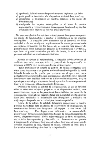 c) aprobando definitivamente las prácticas que se implanten con éxito
  d) participando activamente en la búsqueda de socios de benchmarking
  e) autorizando la divulgación de nuestras prácticas a los socios de
     benchmarking
  f) divulgando las mejoras conseguidas en el seno de nuestra
     organización y recompensando a los equipos de benchmarking que las
     obtengan con el objetivo de motivar a todo el personal

  No basta con plantear los objetivos estratégicos de la empresa, componer
un equipo de benchmarking y aprobar la implantación de las mejoras
conseguidas. La dirección debe interesarse por el desarrollo de dicha
actividad y efectuar un riguroso seguimiento de la misma, permaneciendo
en contacto permanente con los líderes de los equipos para conocer de
primera mano cómo avanzan los procesos de benchmarking y, evitar así,
que éstos se queden estancados por falta de interés, de motivación del
personal, o incluso, de resultados satisfactorios.

    Además de apoyar el benchmarking, la dirección deberá propiciar el
ambiente necesario para que todo el personal de la organización se
involucre al 100 % en el mismo, para lo cual será necesario:
   - Tener implantado un sistema de gestión (de calidad o integrado con
otros como puedan ser el de gestión medioambiental o de gestión de salud
laboral) basado en la gestión por procesos; en el que éstos estén
perfectamente documentados, sean comprendidos al dedillo por el personal
involucrado, sean medidos mediante la utilización de indicadores, etc.; ya
que de poco servirá que busquemos la mejor práctica de nuestro proceso si
todavía no conocemos el funcionamiento del mismo.
   - Potenciar la cultura de calidad de la organización, ya que el personal
debe ser consciente de que el propósito no es simplemente mejorar, sino
convertirse en el mejor en la ejecución de las actividades que desarrolla la
organización, y para ello es necesario tener una mentalidad abierta a nuevas
ideas para aprovechar la información que obtengamos y traducirla en
mejoras para los productos/ servicios/ procesos desempeñados.
    Aparte de la cultura de calidad, deberemos proporcionar a nuestro
personal habilidades para el análisis de los procesos, la investigación, la
comunicación interna con integrantes del equipo o con socios del
benchmarking.          Para lograr estas habilidades es recomendable
proporcionar formación en herramientas básicas de calidad (diagramas de
Pareto, diagramas de causa- efecto, hoja de recogida de datos, histogramas,
etc.) a todos los empleados y ; formación en herramientas de gestión
( diagramas de afinidades, diagramas de árbol, diagramas de procesos de
decisión ,diagramas de flujo, círculos de calidad, tormenta de ideas, etc.) a
los mandos intermedios y directivos de la organización.


                                      8
 