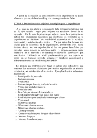 A partir de la creación de esta atmósfera en la organización, se podrá
afrontar el proceso de benchmarking con ciertas garantías de éxito.

ETAPA 1. Determinación de objetivos estratégicos para la organización

   A lo largo de esta etapa la organización debe conseguir determinar qué
es lo que necesita lograr para mejorar sus resultados dentro de su
mercado. Por lo tanto lo primero que deberá hacer la organización es
definir los indicadores necesarios que mostrarán los resultados de la
organización en términos de rentabilidad económica de la actividad
empresarial y satisfacción de clientes.    Ya que estos dos factores son
vitales para la existencia de la organización, entendiendo que nadie
invierte dinero en una organización si ésta no genera beneficios que
permitan , como mínimo su autofinanciación y; ninguna empresa puede
sobrevivir en el mercado si no satisface los requisitos contratados por
sus clientes. Utilizando un símil, podríamos decir que una empresa es
como un ser humano: necesita oxígeno (= beneficios económicos) y
alimento (demanda de sus clientes) para existir.

   Lo primero que tendremos que hacer es definir unos indicadores que
muestren los resultados alcanzados por nuestra organización en materia
económica y de satisfacción a los clientes. Ejemplos de estos indicadores
podrían ser:
  - Participación del mercado
  - Facturación anual
  - Total activo
  - Facturación por línea de producto/ servicio
  - Ventas por unidad de negocio
  - Beneficio total
  - Beneficio por número de trabajadores
  - Rendimiento total activo en tantos por ciento
  - Rendimiento capital empleado en tantos por ciento
  - Venta anual
  - Número de clientes
  - Número de clientes nuevos
  - Número de clientes perdidos
  - Costes postventa
  - Costes de acciones para integrar a los clientes
  - Número de quejas
  - Número de reclamaciones




                                    9
 