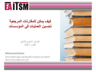 ‫التاسع‬ ‫السنوي‬ ‫المؤتمر‬
‫أكتوبر‬2017
Mohamed Zohair
ServiceManager.org Riyadh Chapter president
Moh.Zohair@gmail.com
‫المرجعية‬ ‫للمقارنات‬ ‫يمكن‬ ‫كيف‬
‫المؤسسات‬ ‫في‬ ‫العمليات‬ ‫تحسين‬
 