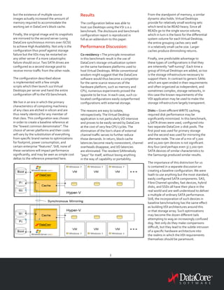 3
but the existence of multiple source
images actually increased the amount of
memory required to accommodate the
working set in DataCore’s block cache.
Finally, the original image and its snapshots
are mirrored to the second server (using
DataCore synchronous mirrors over iSCSI)
to achieve High Availability. Not only is the
configuration thus proof against storage
failure but theVDs may be restarted on
any other server if a more catastrophic
failure should occur.Two SATA drives are
configured as a second storage pool to
receive mirror traffic from the other node.
The configuration described above
is implemented with a few simple
scripts which then launch 110Virtual
Desktops per server and hand the entire
configuration off to theVSI benchmark.
We live in an era in which the primary
characteristics of computing machinery
of any class are etched in silicon and are
thus nearly identical for any member of
that class.This configuration was chosen
in order to create a baseline reference at
the “lowest common denominator”.The
choice of server platforms and their costs
will vary by the substitution of everything
from specific brand names to optimizations
for footprint, power consumption, and
certain enterprise “features”. Still, none of
these variations will impact performance
significantly, and may be seen as simple cost
deltas to the reference presented here.
Results
The configuration below was able to
host 220 Desktops using theVSI 2.0.1
benchmark.The disclosure and benchmark
configuration report is reproduced in
full as an addendum to this paper.
Performance Discussion:
Co-residency –The principle innovation
in this benchmark result is the use of
DataCore’s storage virtualization system
on the same hardware platforms used to
hostVirtual Desktops. While conventional
wisdom might suggest that the DataCore
software would thus become a competitor
for the same scarce resources of the
hardware platform, such as memory and
CPU, numerous experiments proved the
opposite to be true. In each case, such co-
located configurations easily outperformed
configurations with external storage.
The reasons are easy to isolate,
retrospectively.TheVirtual Desktop
application is not particularly I/O intensive
and proves to be easily served by DataCore
at the cost of very few CPU cycles.The
elimination of the lion’s share of external
channel traffic serves to further reduce
those demands. In return, block-cache
latencies become nearly nonexistent, channel
overheads disappear, and I/O latencies
are eliminated.The resident SANmelody
“pays” for itself, without losing anything
in the way of capability or portability.
From the standpoint of memory, a similar
dynamic also holds.Virtual Desktops
provide for relatively small working sets
which tend to be READ heavy. Since all
READs go to the single source volume,
which in turn is the basis for the differential
system volume for eachVirtual Desktop,
the entire grouping caches very well
in a relatively small cache size. Larger
caches produce diminishing returns.
Finally, one predictable advantage to
these types of configurations is that they
are inherently “self-tuning”. Each time a
group ofVirtual Desktops are added, so too
is the storage infrastructure necessary to
support them. In contrast to generic SANs
which are open ended in their requirements
and often organized as independent, and
sometimes complex, storage networks, in
this case the known requirements of the
VDI application may be used to make the
storage infrastructure largely transparent.
Disks – Given efficient WRITE caching,
required disk performance may be
significantly minimized. In this benchmark,
4 SATA drives were used, configured into
two separate DataCore 2-disk pools.The
first pool was used for primary storage
and the second was used for mirroring the
alternate node.The use of a mix of 7,200
and 10,000 rpm devices is not significant.
Any four (and perhaps even 3) 7,200 rpm
SATA devices of similar characteristics to
the Samsungs produced similar results.
The importance of this distinction for us
is contained in a separate discussion on
creating a baseline configuration. We were
loath to use anything but the most standard,
easily configured SATA components. SAS,
Fibre Channel spindles, fast devices, hybrid
disks, and SSDs all have their place in the
real world and are well understood to deliver
a multiple of ordinary SATA performance.
Still, the incorporation of such devices in
baseline benchmarking has the same effect
as buildingVDI architectures around this
or that storage array. Such optimizations
may become the dozen different tails
attempting to wag an increasingly confused
dog. Not only do they make comparisons
difficult, but they lead to the subtle intrusion
of a specific hardware architecture into
the realms in which theVDI requirements
themselves should be paramount.
 