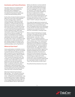 5
Conclusion and Future Directions
This paper reports on an architecture for
VDI based on DataCore’s SANmelody,
Microsoft’s Server 2008/Hyper-V,
and standard server hardware. Login
Consultant’sVirtual Session Indexer (VSI)
is used as the benchmarking vehicle.
On the whole, the benchmarked architecture
differs from most of the results published
by other storage vendors. Instead of
constructing aVDI configuration around
a storage controller or pre-existing SAN
architecture, it builds the SAN around the
VDI servers themselves. In particular, the
VDI servers also act as virtualization servers.
The resulting locality produces results with
as much as ten times the price/performance
of other published results, while vastly
reducing the number ofVDs (220) at which
such economics become available.The
whole is accomplished on the simplest,
“lowest common denominator” hardware.
Nevertheless, the environment appears to
be “self-tuning” in that it is resistant to major
reevaluation as it scales upward, while it is
also modular enough to be resilient in the
face of hardware failures, reconfigurations
andVDI anomalies, such as “boot storms”.
Where to from here?
Various optimizations immediately come to
mind. In DataCore’s lab, we have successfully
increased the density ofVDs by more than
50%, to upwards of 175Virtual desktops, on
the same server platforms. Memory tweaks,
enhanced hardware, and various tuning
“tricks” produce the expected results. Still,
increases in costs and complexity produce
a system which is little better in price/
performance than the one tested here.
Sadly, for a group of “old tuners”, we have
had to conclude that the benchmarked
configuration is optimized enough to cross
the threshold for practicalVDI configurations
and that additional low-level optimizations
make only small, incremental changes.
What about high-level optimizations?
Well, perhaps…The co-location of the host
OS, the Hypervisor, and the virtualization
server – alongside theVirtual Desktops – may
provide opportunities for tighter integration.
From our vantage point, however, that these
remain largely independent today offers up
an entirely different class of “optimization”.
VDI has one element in common with the
other major computing movement of our
day: cloud computing. Both technologies
promise to aggregate very large numbers
of “machines” of the same class… that is,
they promise large numbers of platforms,
the resource requirements of which
are similar and which may be predicted
before-hand. Instead of heterogeneous and
unknown requirements, the promise is of
homogeneous and known ones. In our world,
what is “known” is also pre-configurable.
This creates the opportunity to present one
additional level of virtualization and to “divide
and conquer” the one overwhelming fact
which immediately strikes anyone attempting
to work withVDI: the sheer scale of discretely
managing many component machines
which are, nevertheless, irritatingly similar.
What if, instead of attempting to manage
hundreds or thousands of virtual machines
discretely, one could divide them into
arbitrary groups - sub-units, “virtual
datacenters”, or in DataCore parlance,
“hives” – and then treat the entire hive as one
unit? In the this case, a “hive” would consist
of group ofVDs (perhaps 50 or 75 of them),
all grouped around a DataCore virtualization
server and perhaps other servers needed to
provide local services… all implemented as
virtual machines, all configured to interact
with each other and all without regard to any
detailed knowledge about the underlying
hardware environment.The entire hive
would then be administered, moved, and
managed as one unit with the virtualization
server acting as a single “port” to the
outside world. From the standpoint of the
environment, all that would be needed would
be a rough approximation of capacity: two
“hives” over here and four of them, there…
This will be the future direction of our work.
 
