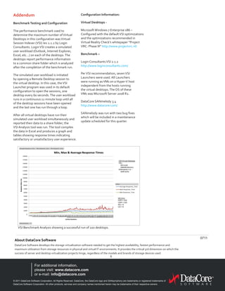 © 2011 DataCore Software Corporation. All Rights Reserved. DataCore, the DataCore logo and SANsymphony are trademarks or registered trademarks of
DataCore Software Corporation. All other products, services and company names mentioned herein may be trademarks of their respective owners.
For additional information,
please visit: www.datacore.com
or e-mail: info@datacore.com
About DataCore Software
DataCore Software develops the storage virtualization software needed to get the highest availability, fastest performance and
maximum utilization from storage resources in physical and virtual IT environments. It provides the critical 3rd dimension on which the
success of server and desktop virtualization projects hinge, regardless of the models and brands of storage devices used.
6
0711
Addendum
BenchmarkTesting and Configuration
The performance benchmark used to
determine the maximum number ofVirtual
Desktops in this configuration wasVirtual
Session Indexer (VSI) rev 2.1.2 by Login
Consultants. LoginVSI creates a simulated
user workload (Outlook, Internet Explorer,
Excel, etc…) on each of the desktops.The
desktops report performance information
to a common share folder which is analyzed
after the completion of the benchmark run.
The simulated user workload is initiated
by opening a Remote Desktop session to
the virtual desktop. In this case, theVSI
Launcher program was used in its default
configuration to open the sessions, one
desktop every 60 seconds.The user workload
runs in a continuous 12 minute loop until all
of the desktop sessions have been opened
and the last one has run through a loop.
After all virtual desktops have run their
simulated user workload simultaneously and
reported their data to a share folder; the
VSI Analysis tool was run.The tool compiles
the data in Excel and produces a graph and
tables showing response times indicating
satisfactory or unsatisfactory user experience.
Configuration Information:
Virtual Desktops -
Microsoft Windows 7 Enterprise x86 –
Configured with the defaultVSI optimizations
and the optimizations recommended in
Virtual Reality Check’s whitepaper “Project
VRC: Phase III” http://www.projectvrc.nl/
Benchmark –
Login ConsultantsVSI 2.1.2
http://www.loginconsultants.com/
PerVSI recommendation, sevenVSI
Launchers were used. All Launchers
were running asVMs on a Hyper-V host
independent from the hosts running
the virtual desktops.The OS of these
VMs was Microsoft Server 2008 R2.
DataCore SANmelody 3.4
http://www.datacore.com/
SANmelody was run with two bug fixes
which will be included in a maintenance
update scheduled for this quarter.
VSI Benchmark Analysis showing a successful run of 220 desktops.
 