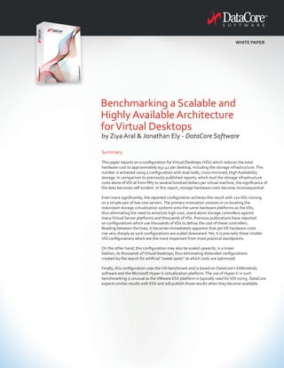 Summary
This paper reports on a configuration forVirtual Desktops (VDs) which reduces the total
hardware cost to approximately $32.41 per desktop, including the storage infrastructure.This
number is achieved using a configuration with dual node, cross-mirrored, High Availability
storage. In comparison to previously published reports, which tout the storage infrastructure
costs alone ofVDI at from fifty to several hundred dollars per virtual machine, the significance of
the data becomes self evident. In this report, storage hardware costs become inconsequential.
Even more significantly, the reported configuration achieves this result with 220VDs running
on a simple pair of low cost servers.The primary innovation consists in co-locating the
redundant storage virtualization systems onto the same hardware platforms as theVDs,
thus eliminating the need to amortize high-cost, stand alone storage controllers against
manyVirtual Server platforms and thousands ofVDs. Previous publications have reported
on configurations which use thousands ofVDs to defray the cost of these controllers.
Reading between the lines, it becomes immediately apparent that perVD hardware costs
rise very sharply as such configurations are scaled downward.Yet, it is precisely these smaller
VDI configurations which are the more important from most practical standpoints.
On the other hand, this configuration may also be scaled upwards, in a linear
fashion, to thousands ofVirtual Desktops, thus eliminating distended configurations
created by the search for artificial “sweet spots” at which costs are optimized.
Finally, this configuration uses theVSI benchmark and is based on DataCore’s SANmelody
software and the Microsoft Hyper-V virtualization platform.The use of Hyper-V in such
benchmarking is unusual as theVMware ESX platform is typically used forVDI sizing. DataCore
expects similar results with ESX and will publish those results when they become available.
Benchmarking a Scalable and
Highly Available Architecture
forVirtual Desktops
by Ziya Aral & Jonathan Ely - DataCore Software
WHITE PAPER
 