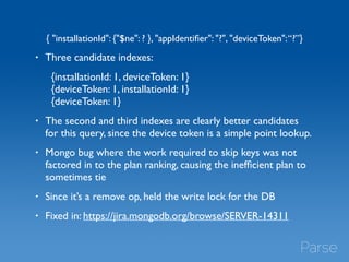 { "installationId": {"$ne": ? }, "appIdentifier": "?", "deviceToken": “?”} 
• Three candidate indexes: 
{installationId: 1, deviceToken: 1} 
{deviceToken: 1, installationId: 1} 
{deviceToken: 1} 
• The second and third indexes are clearly better candidates 
for this query, since the device token is a simple point lookup. 
• Mongo bug where the work required to skip keys was not 
factored in to the plan ranking, causing the inefficient plan to 
sometimes tie 
• Since it’s a remove op, held the write lock for the DB 
• Fixed in: https://jira.mongodb.org/browse/SERVER-14311 
 