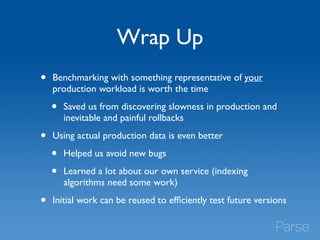 Wrap Up 
• Benchmarking with something representative of your 
production workload is worth the time 
• Saved us from discovering slowness in production and 
inevitable and painful rollbacks 
• Using actual production data is even better 
• Helped us avoid new bugs 
• Learned a lot about our own service (indexing 
algorithms need some work) 
• Initial work can be reused to efficiently test future versions 
 