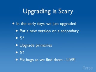 Upgrading is Scary 
• In the early days, we just upgraded 
• Put a new version on a secondary 
• ??? 
• Upgrade primaries 
• ??? 
• Fix bugs as we find them - LIVE! 
 