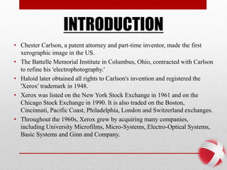 INTRODUCTION
• Chester Carlson, a patent attorney and part-time inventor, made the first
xerographic image in the US.
• The Battelle Memorial Institute in Columbus, Ohio, contracted with Carlson
to refine his 'electrophotography.'
• Haloid later obtained all rights to Carlson's invention and registered the
'Xerox' trademark in 1948.
• Xerox was listed on the New York Stock Exchange in 1961 and on the
Chicago Stock Exchange in 1990. It is also traded on the Boston,
Cincinnati, Pacific Coast, Philadelphia, London and Switzerland exchanges.
• Throughout the 1960s, Xerox grew by acquiring many companies,
including University Microfilms, Micro-Systems, Electro-Optical Systems,
Basic Systems and Ginn and Company.
 