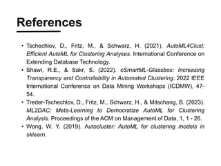 ? Tschechlov, D., Fritz, M., & Schwarz, H. (2021). AutoML4Clust:
Efficient AutoML for Clustering Analyses. International Conference on
Extending Database Technology.
? Shawi, R.E., & Sakr, S. (2022). cSmartML-Glassbox: Increasing
Transparency and Controllability in Automated Clustering. 2022 IEEE
International Conference on Data Mining Workshops (ICDMW), 47-
54.
? Treder-Tschechlov, D., Fritz, M., Schwarz, H., & Mitschang, B. (2023).
ML2DAC: Meta-Learning to Democratize AutoML for Clustering
Analysis. Proceedings of the ACM on Management of Data, 1, 1 - 26.
? Wong, W. Y. (2019). Autocluster: AutoML for clustering models in
sklearn.
References
 