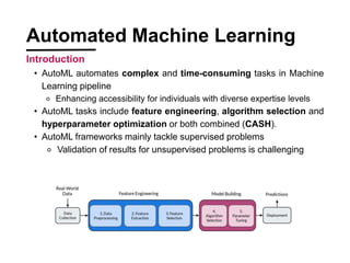 Automated Machine Learning
Introduction
? AutoML automates complex and time-consuming tasks in Machine
Learning pipeline
? Enhancing accessibility for individuals with diverse expertise levels
? AutoML tasks include feature engineering, algorithm selection and
hyperparameter optimization or both combined (CASH).
? AutoML frameworks mainly tackle supervised problems
? Validation of results for unsupervised problems is challenging
 
