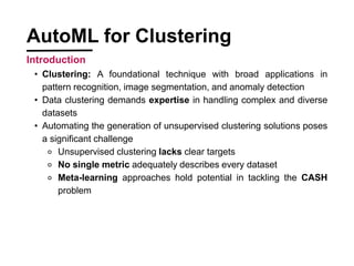 ? Clustering: A foundational technique with broad applications in
pattern recognition, image segmentation, and anomaly detection
? Data clustering demands expertise in handling complex and diverse
datasets
? Automating the generation of unsupervised clustering solutions poses
a significant challenge
? Unsupervised clustering lacks clear targets
? No single metric adequately describes every dataset
? Meta-learning approaches hold potential in tackling the CASH
problem
AutoML for Clustering
Introduction
 