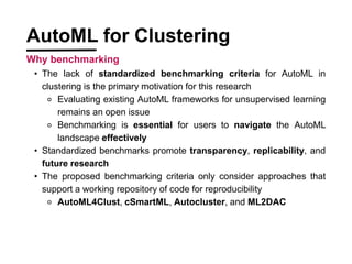 ? The lack of standardized benchmarking criteria for AutoML in
clustering is the primary motivation for this research
? Evaluating existing AutoML frameworks for unsupervised learning
remains an open issue
? Benchmarking is essential for users to navigate the AutoML
landscape effectively
? Standardized benchmarks promote transparency, replicability, and
future research
? The proposed benchmarking criteria only consider approaches that
support a working repository of code for reproducibility
? AutoML4Clust, cSmartML, Autocluster, and ML2DAC
AutoML for Clustering
Why benchmarking
 