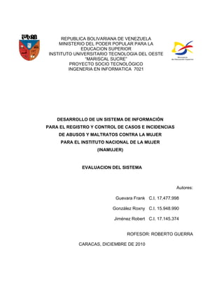 REPUBLICA BOLIVARIANA DE VENEZUELA
     MINISTERIO DEL PODER POPULAR PARA LA
              EDUCACION SUPERIOR
 INSTITUTO UNIVERSITARIO TECNOLOGIA DEL OESTE
               “MARISCAL SUCRE”
          PROYECTO SOCIO TECNOLÓGICO
         INGENERIA EN INFORMATICA 7021




    DESARROLLO DE UN SISTEMA DE INFORMACIÓN
PARA EL REGISTRO Y CONTROL DE CASOS E INCIDENCIAS
    DE ABUSOS Y MALTRATOS CONTRA LA MUJER
     PARA EL INSTITUTO NACIONAL DE LA MUJER
                   (INAMUJER)



             EVALUACION DEL SISTEMA



                                                      Autores:

                          Guevara Frank C.I. 17.477.998

                         González Roxny C.I. 15.948.990

                          Jiménez Robert C.I. 17.145.374


                                ROFESOR: ROBERTO GUERRA

            CARACAS, DICIEMBRE DE 2010
 