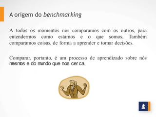 A origem do benchmarking
A todos os momentos nos comparamos com os outros, para
entendermos como estamos e o que somos. Também
comparamos coisas, de forma a aprender e tomar decisões.
Comparar, portanto, é um processo de aprendizado sobre nós
mesmos e do mundo que nos cerca.
 