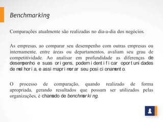 Benchmarking
Comparações atualmente são realizadas no dia-a-dia dos negócios.
As empresas, ao comparar seu desempenho com outras empresas ou
internamente, entre áreas ou departamentos, avaliam seu grau de
competitividade. Ao analisar em profundidade as diferenças de
desempenho e suas origens, podem identificar oportunidades de
melhoria, e assim aprimorar seu posicionamento.
O processo de comparação, quando realizado de forma
apropriada, gerando resultados que possam ser utilizados pelas
organizações, é chamado de benchmarking.
 