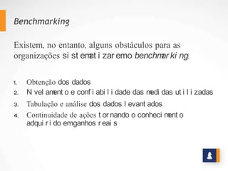 Benchmarking
Existem, no entanto, alguns obstáculos para as
organizações sistematizarem o benchmarking:
1. Obtenção dos dados
2. Nivelamento e confiabilidade das medidas utilizadas
3. Tabulação e análise dos dados levantados
4. Continuidade de ações tornando o conhecimento adquirido
em ganhos reais
 