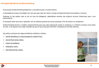 Benchmarkingde TI 2014 17
Importância
Benchmarking é valorizado pelo suporte à aferição e acompanhamento de referenciais
competitivos, além do fator transparência
Desde 2004 a Fundação para o Prêmio Nacional da Qualidade – FNQ reconhece o Benchmarking como ferramenta fundamental
para o bom desempenho empresarial, incentivando a sua utilização.
O principal fator de incentivo que o PNQ traz à prática do Benchmarking é o fato de que a manutenção formal de indicadores
corporativos influencia fortemente os pontos considerados para a certificação.
Não por acaso, a maioria dos ganhadores e finalistas do PNQ são empresas que têm na prática contínua do Benchmarking uma
de suas ferramentas de gestão.
 